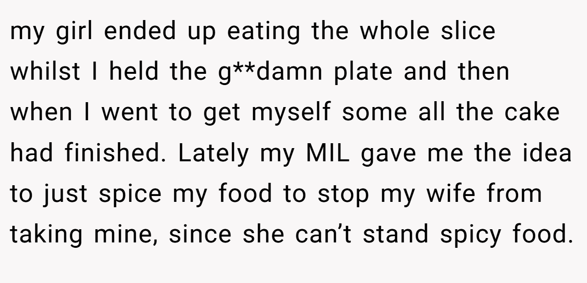 my girl ended up eating the whole slice whilst I held the g**damn plate and then when I went to get myself some all the cake had finished. Lately my MIL gave me the idea to just spice my food to stop my wife from taking mine, since she can’t stand spicy food.