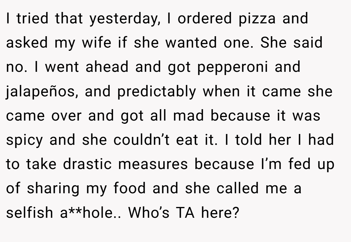I tried that yesterday, I ordered pizza and asked my wife if she wanted one. She said no. I went ahead and got pepperoni and jalapeños, and predictably when it came she came over and got all mad because it was spicy and she couldn’t eat it. I told her I had to take drastic measures because I’m fed up of sharing my food and she called me a selfish a**hole.. Who’s TA here?