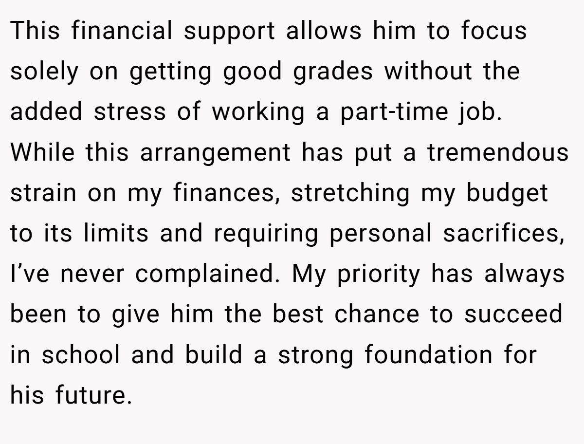 This financial support allows him to focus solely on getting good grades without the added stress of working a part-time job. While this arrangement has put a tremendous strain on my finances, stretching my budget to its limits and requiring personal sacrifices, I’ve never complained. My priority has always been to give him the best chance to succeed in school and build a strong foundation for his future.