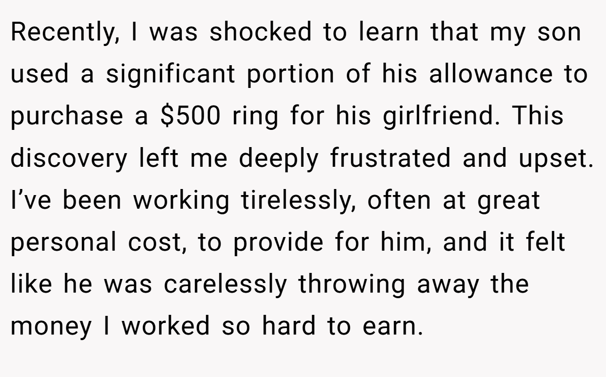Recently, I was shocked to learn that my son used a significant portion of his allowance to purchase a $500 ring for his girlfriend. This discovery left me deeply frustrated and upset. I’ve been working tirelessly, often at great personal cost, to provide for him, and it felt like he was carelessly throwing away the money I worked so hard to earn.