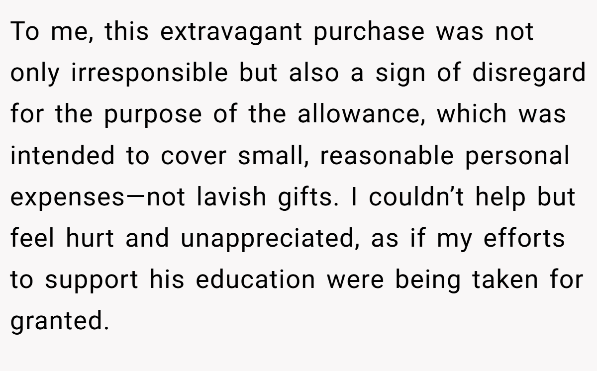 To me, this extravagant purchase was not only irresponsible but also a sign of disregard for the purpose of the allowance, which was intended to cover small, reasonable personal expenses—not lavish gifts. I couldn’t help but feel hurt and unappreciated, as if my efforts to support his education were being taken for granted.
