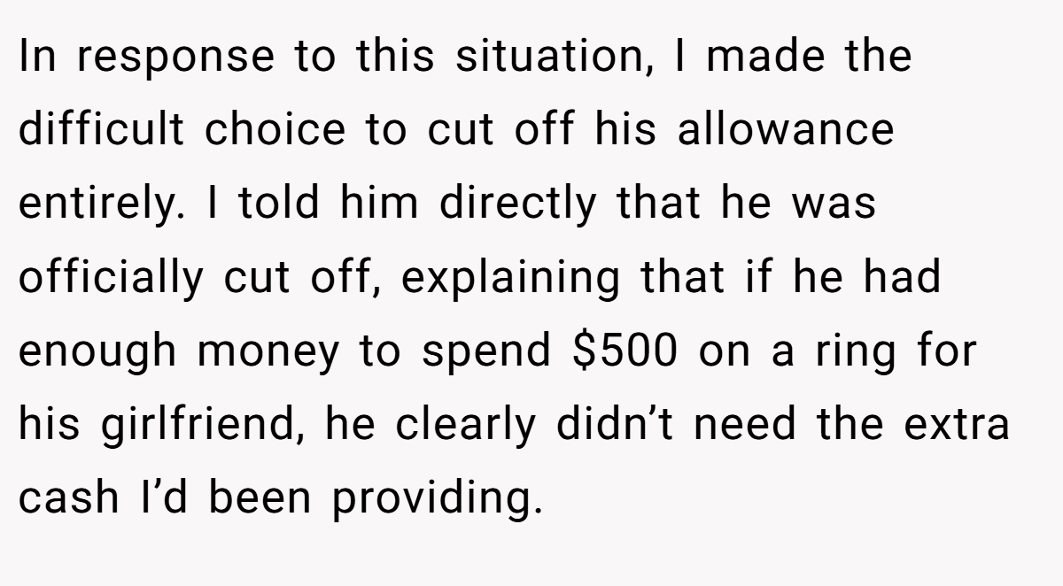 In response to this situation, I made the difficult choice to cut off his allowance entirely. I told him directly that he was officially cut off, explaining that if he had enough money to spend $500 on a ring for his girlfriend, he clearly didn’t need the extra cash I’d been providing.