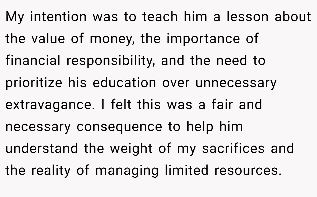 My intention was to teach him a lesson about the value of money, the importance of financial responsibility, and the need to prioritize his education over unnecessary extravagance. I felt this was a fair and necessary consequence to help him understand the weight of my sacrifices and the reality of managing limited resources.