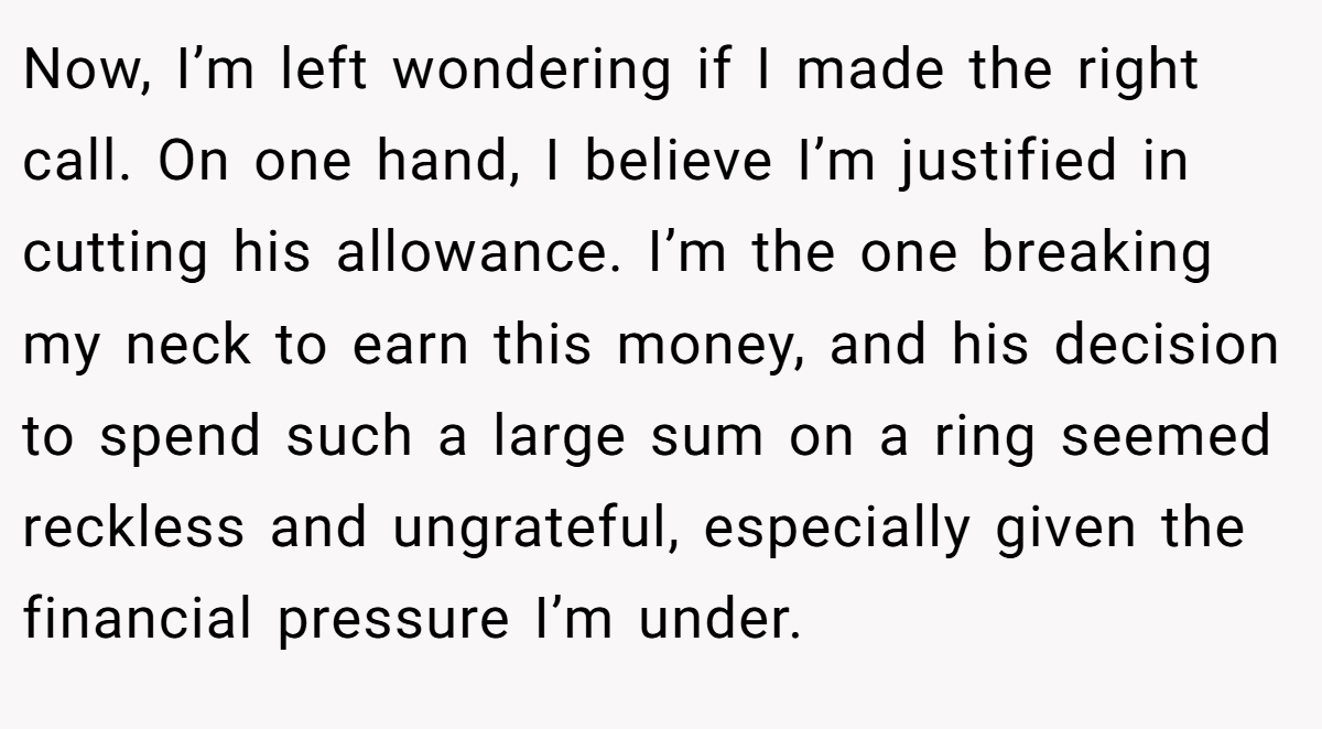 Now, I’m left wondering if I made the right call. On one hand, I believe I’m justified in cutting his allowance. I’m the one breaking my neck to earn this money, and his decision to spend such a large sum on a ring seemed reckless and ungrateful, especially given the financial pressure I’m under.