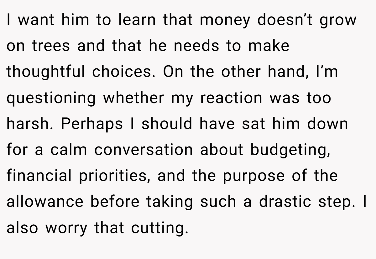 I want him to learn that money doesn’t grow on trees and that he needs to make thoughtful choices. On the other hand, I’m questioning whether my reaction was too harsh. Perhaps I should have sat him down for a calm conversation about budgeting, financial priorities, and the purpose of the allowance before taking such a drastic step. I also worry that cutting.