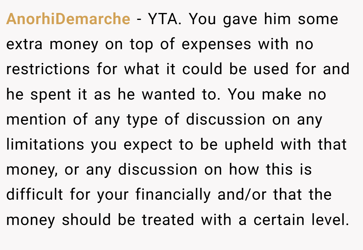 AnorhiDemarche - YTA. You gave him some extra money on top of expenses with no restrictions for what it could be used for and he spent it as he wanted to. You make no mention of any type of discussion on any limitations you expect to be upheld with that money, or any discussion on how this is difficult for your financially and/or that the money should be treated with a certain level.