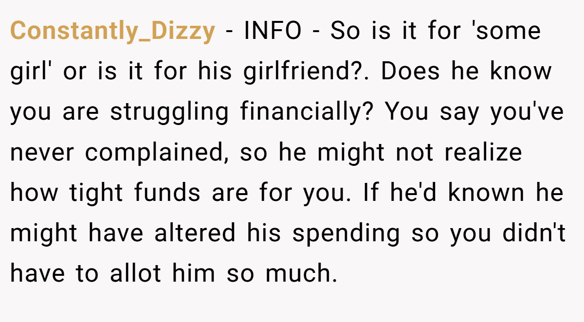 Constantly_Dizzy - INFO - So is it for 'some girl' or is it for his girlfriend?. Does he know you are struggling financially? You say you've never complained, so he might not realize how tight funds are for you. If he'd known he might have altered his spending so you didn't have to allot him so much.