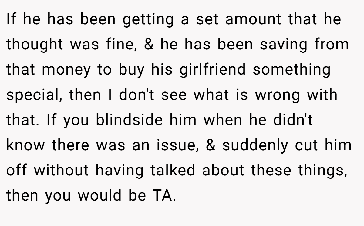 If he has been getting a set amount that he thought was fine, & he has been saving from that money to buy his girlfriend something special, then I don't see what is wrong with that. If you blindside him when he didn't know there was an issue, & suddenly cut him off without having talked about these things, then you would be TA.