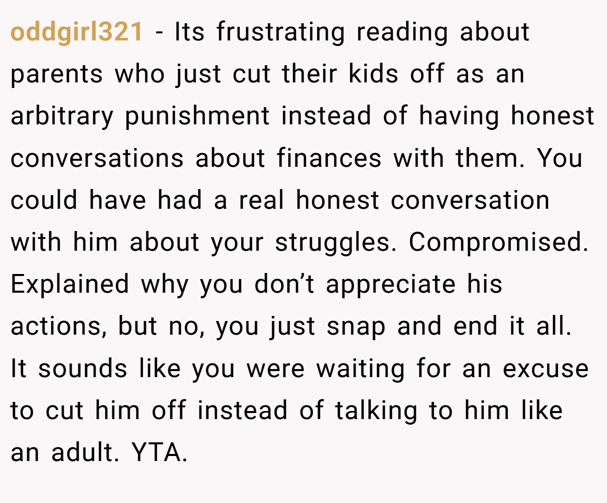 oddgirl321 - Its frustrating reading about parents who just cut their kids off as an arbitrary punishment instead of having honest conversations about finances with them. You could have had a real honest conversation with him about your struggles. Compromised. Explained why you don’t appreciate his actions, but no, you just snap and end it all. It sounds like you were waiting for an excuse to cut him off instead of talking to him like an adult. YTA.