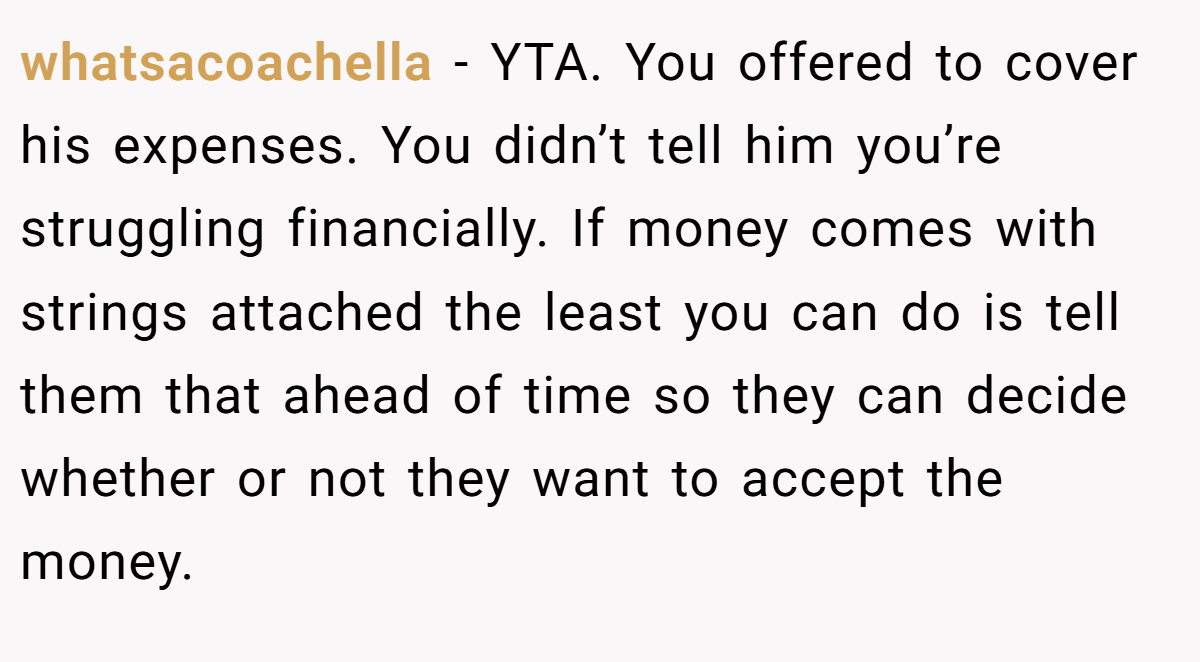whatsacoachella - YTA. You offered to cover his expenses. You didn’t tell him you’re struggling financially. If money comes with strings attached the least you can do is tell them that ahead of time so they can decide whether or not they want to accept the money.