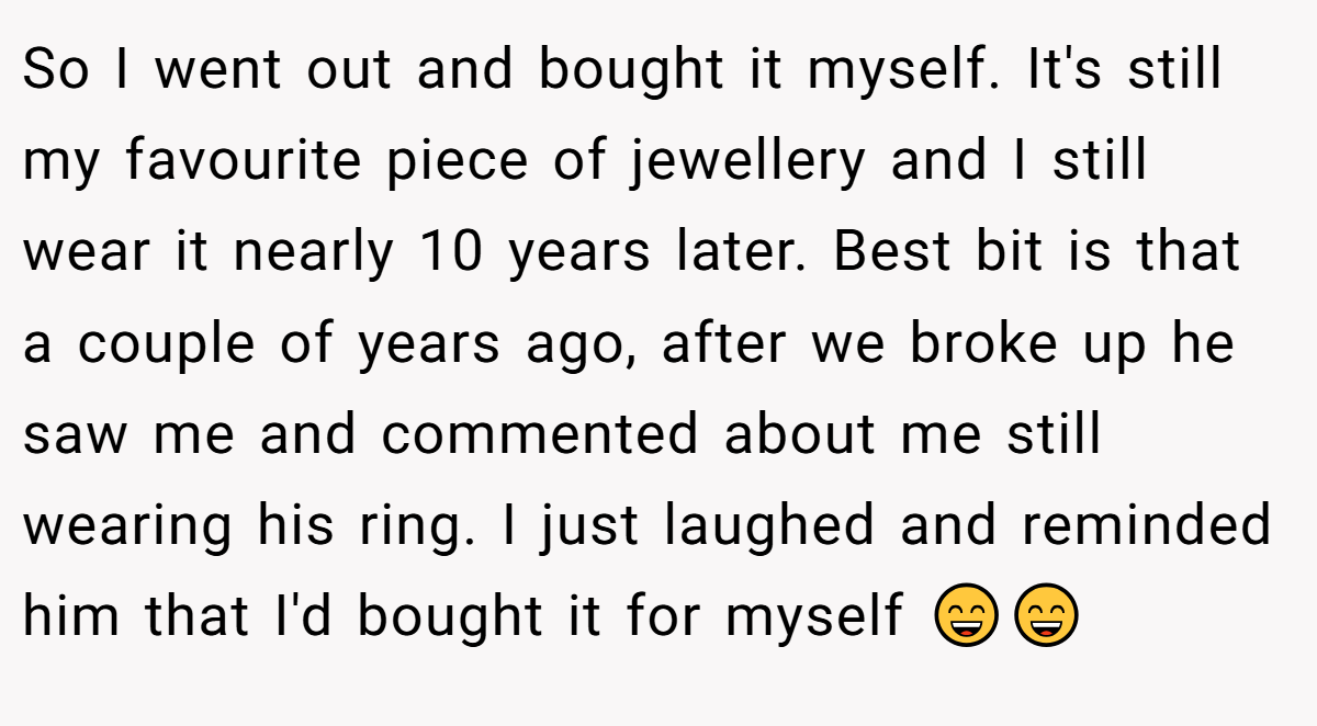 So I went out and bought it myself. It's still my favourite piece of jewellery and I still wear it nearly 10 years later. Best bit is that a couple of years ago, after we broke up he saw me and commented about me still wearing his ring. I just laughed and reminded him that I'd bought it for myself 😄😄