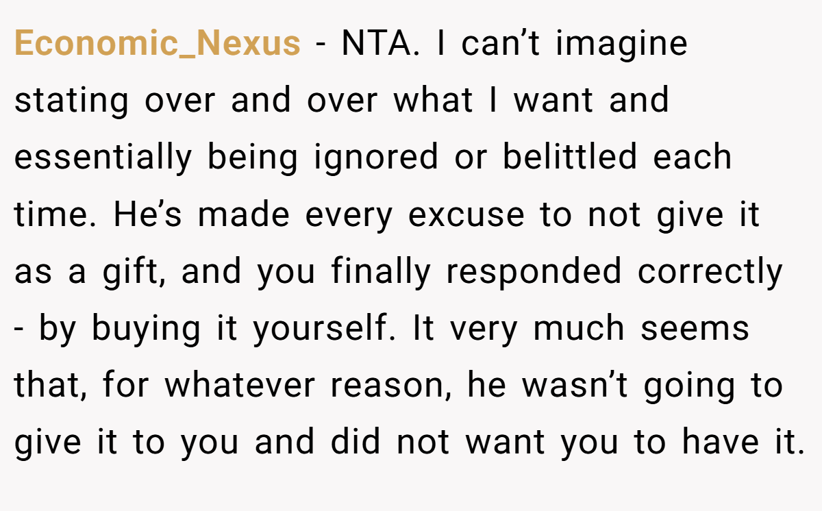 Economic_Nexus − NTA. I can’t imagine stating over and over what I want and essentially being ignored or belittled each time. He’s made every excuse to not give it as a gift, and you finally responded correctly - by buying it yourself. It very much seems that, for whatever reason, he wasn’t going to give it to you and did not want you to have it.