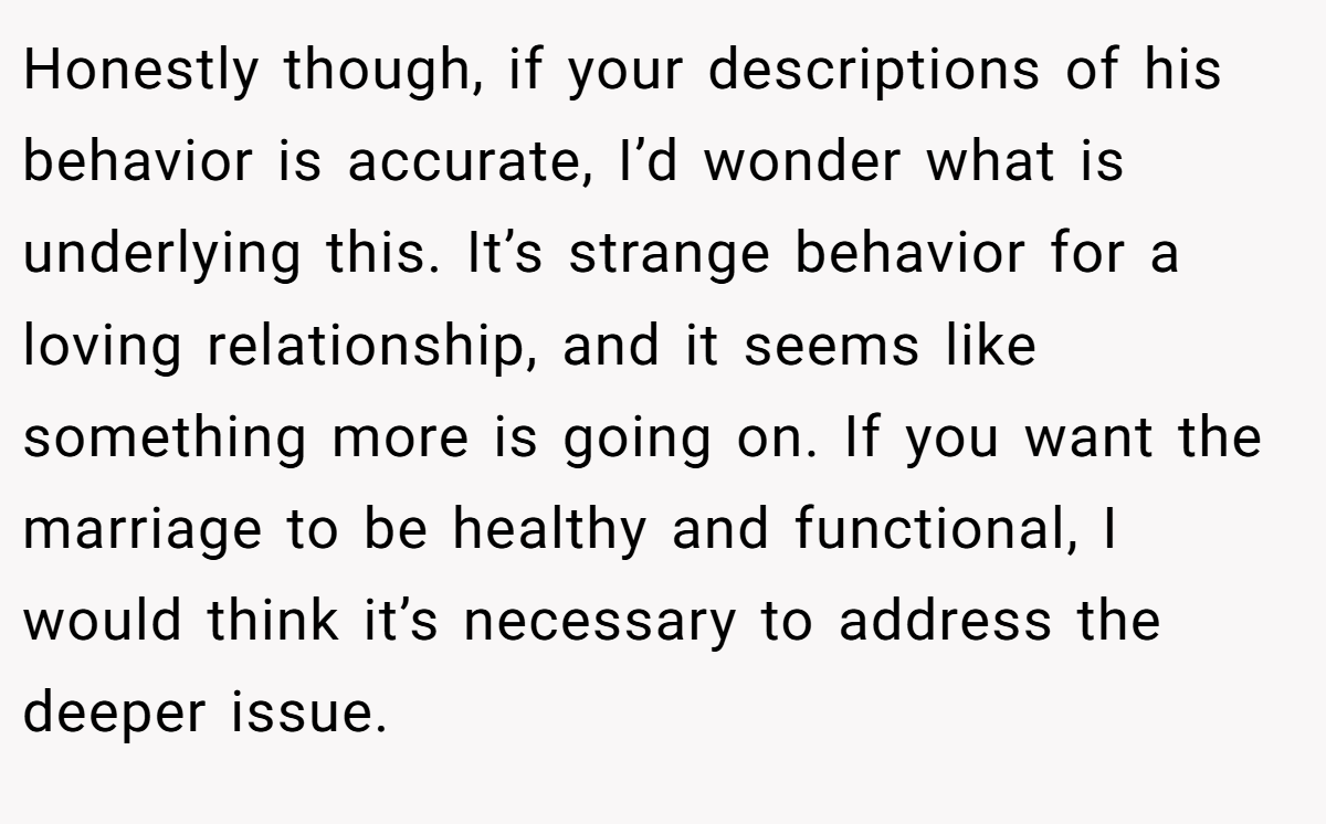 Honestly though, if your descriptions of his behavior is accurate, I’d wonder what is underlying this. It’s strange behavior for a loving relationship, and it seems like something more is going on. If you want the marriage to be healthy and functional, I would think it’s necessary to address the deeper issue.