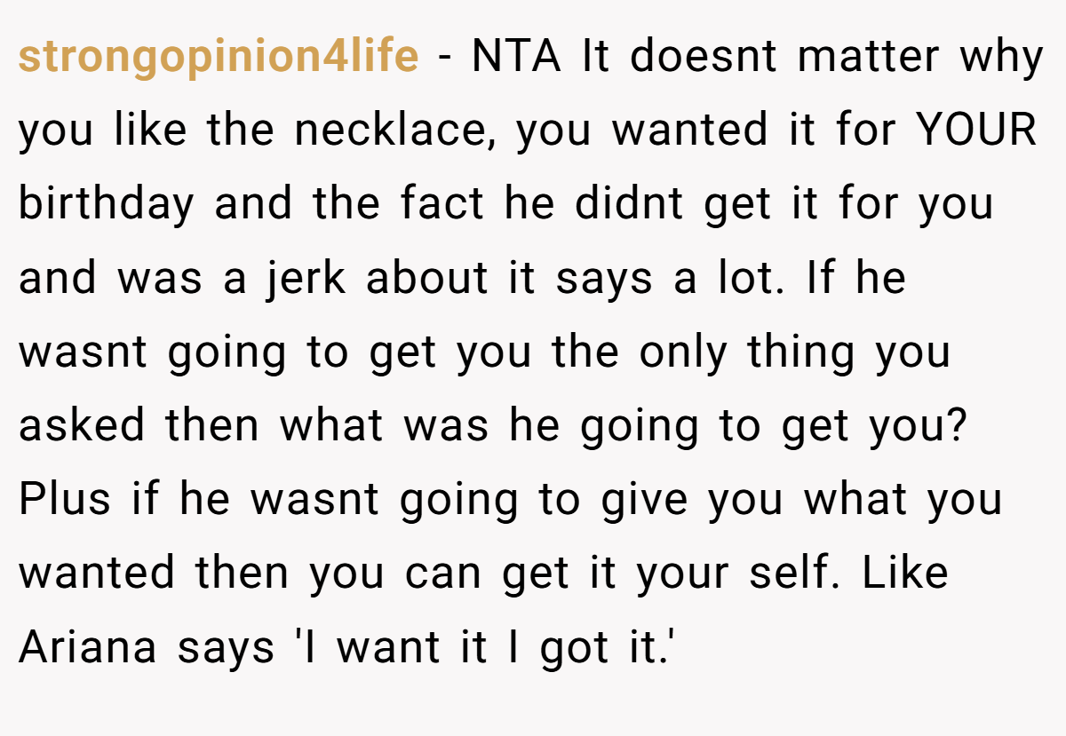 strongopinion4life − NTA It doesnt matter why you like the necklace, you wanted it for YOUR birthday and the fact he didnt get it for you and was a jerk about it says a lot. If he wasnt going to get you the only thing you asked then what was he going to get you? Plus if he wasnt going to give you what you wanted then you can get it your self. Like Ariana says 'I want it I got it.'
