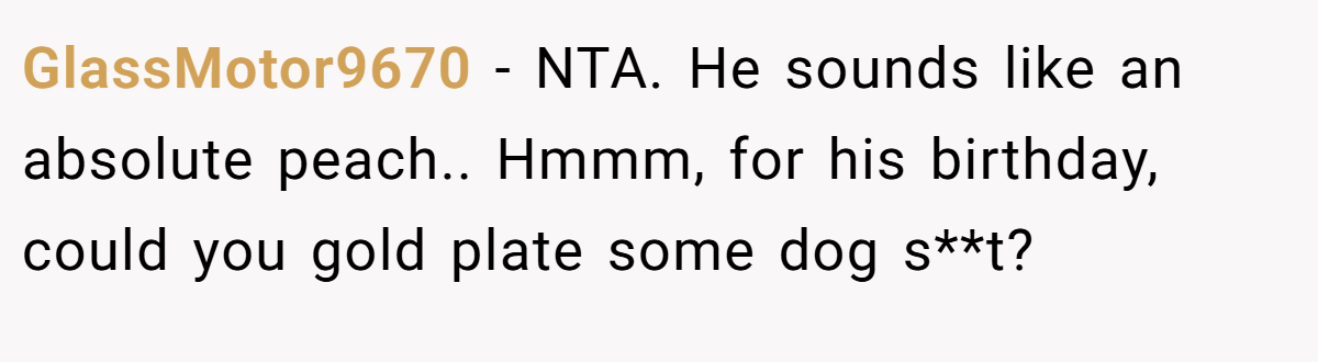GlassMotor9670 − NTA. He sounds like an absolute peach.. Hmmm, for his birthday, could you gold plate some dog s**t?