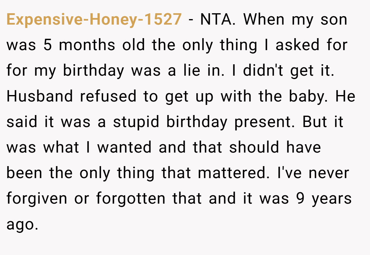 Expensive-Honey-1527 − NTA. When my son was 5 months old the only thing I asked for for my birthday was a lie in. I didn't get it. Husband refused to get up with the baby. He said it was a stupid birthday present. But it was what I wanted and that should have been the only thing that mattered. I've never forgiven or forgotten that and it was 9 years ago.