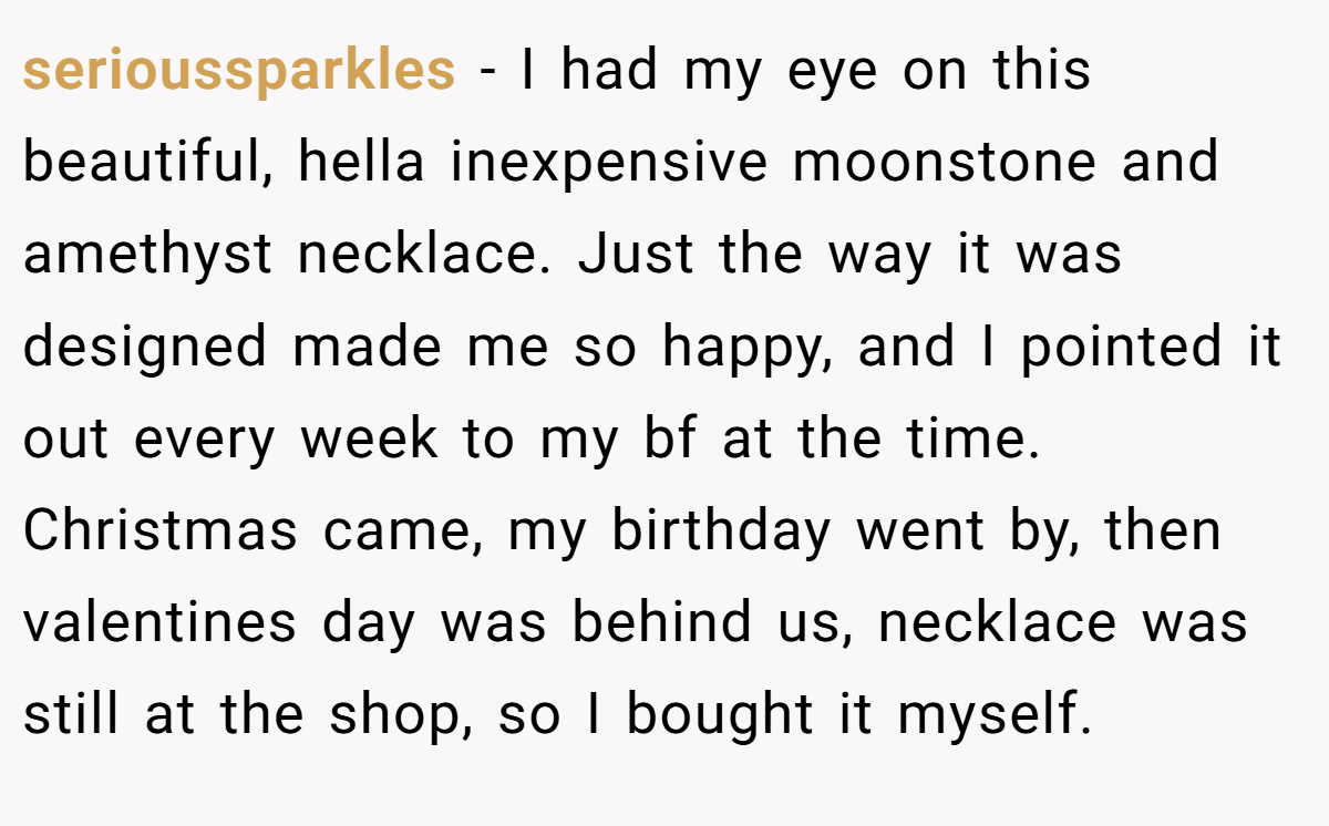 serioussparkles − I had my eye on this beautiful, hella inexpensive moonstone and amethyst necklace. Just the way it was designed made me so happy, and I pointed it out every week to my bf at the time. Christmas came, my birthday went by, then valentines day was behind us, necklace was still at the shop, so I bought it myself.