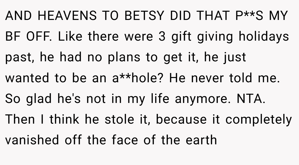 AND HEAVENS TO BETSY DID THAT P**S MY BF OFF. Like there were 3 gift giving holidays past, he had no plans to get it, he just wanted to be an a**hole? He never told me. So glad he's not in my life anymore. NTA. Then I think he stole it, because it completely vanished off the face of the earth