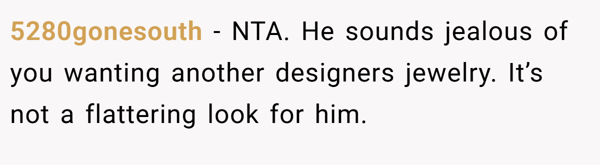 5280gonesouth − NTA. He sounds jealous of you wanting another designers jewelry. It’s not a flattering look for him.