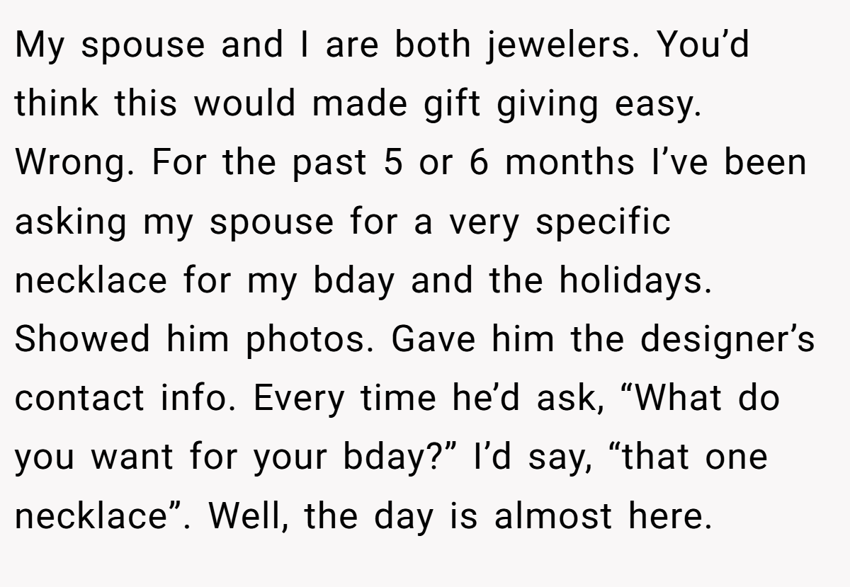 My spouse and I are both jewelers. You’d think this would made gift giving easy. Wrong. For the past 5 or 6 months I’ve been asking my spouse for a very specific necklace for my bday and the holidays. Showed him photos. Gave him the designer’s contact info. Every time he’d ask, “What do you want for your bday?” I’d say, “that one necklace”. Well, the day is almost here.
