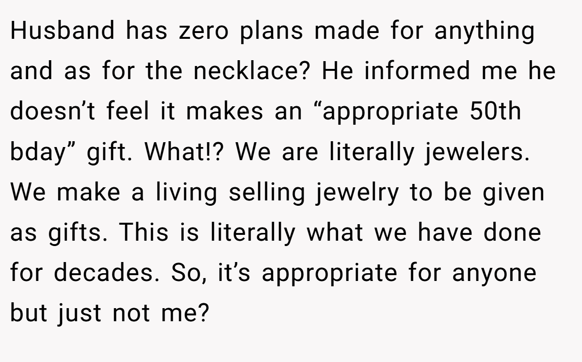Husband has zero plans made for anything and as for the necklace? He informed me he doesn’t feel it makes an “appropriate 50th bday” gift. What!? We are literally jewelers. We make a living selling jewelry to be given as gifts. This is literally what we have done for decades. So, it’s appropriate for anyone but just not me?
