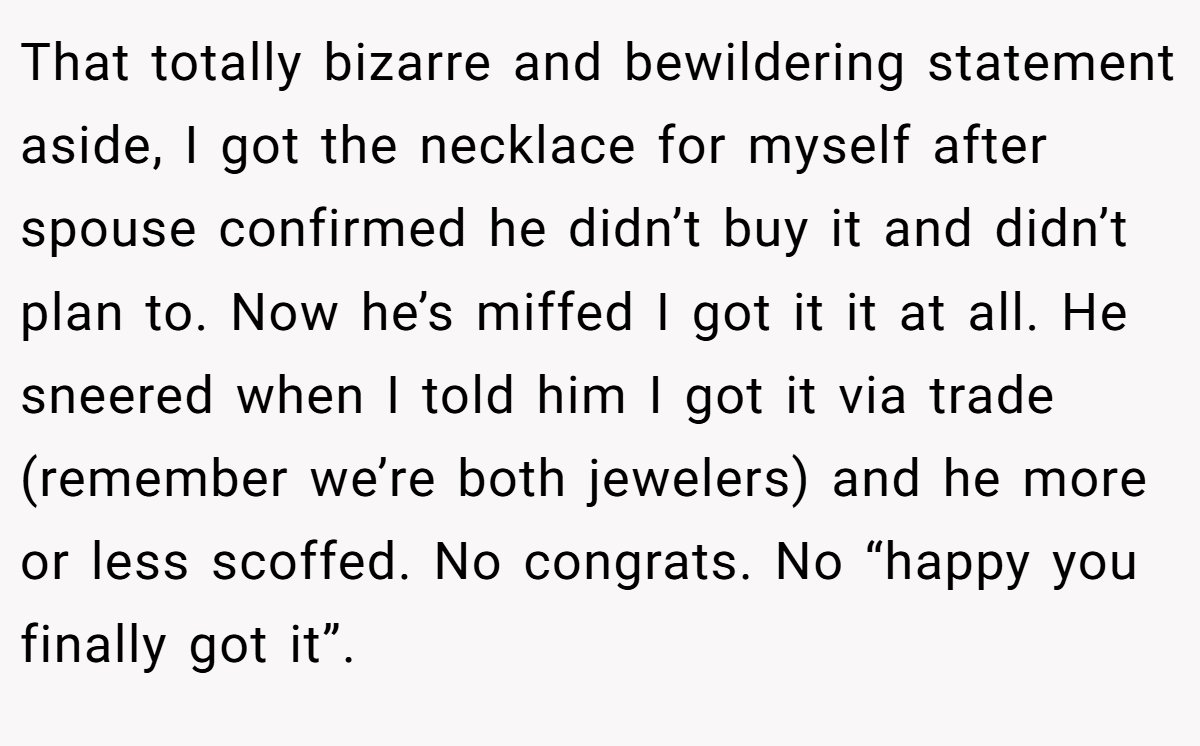 That totally bizarre and bewildering statement aside, I got the necklace for myself after spouse confirmed he didn’t buy it and didn’t plan to. Now he’s miffed I got it it at all. He sneered when I told him I got it via trade (remember we’re both jewelers) and he more or less scoffed. No congrats. No “happy you finally got it”.