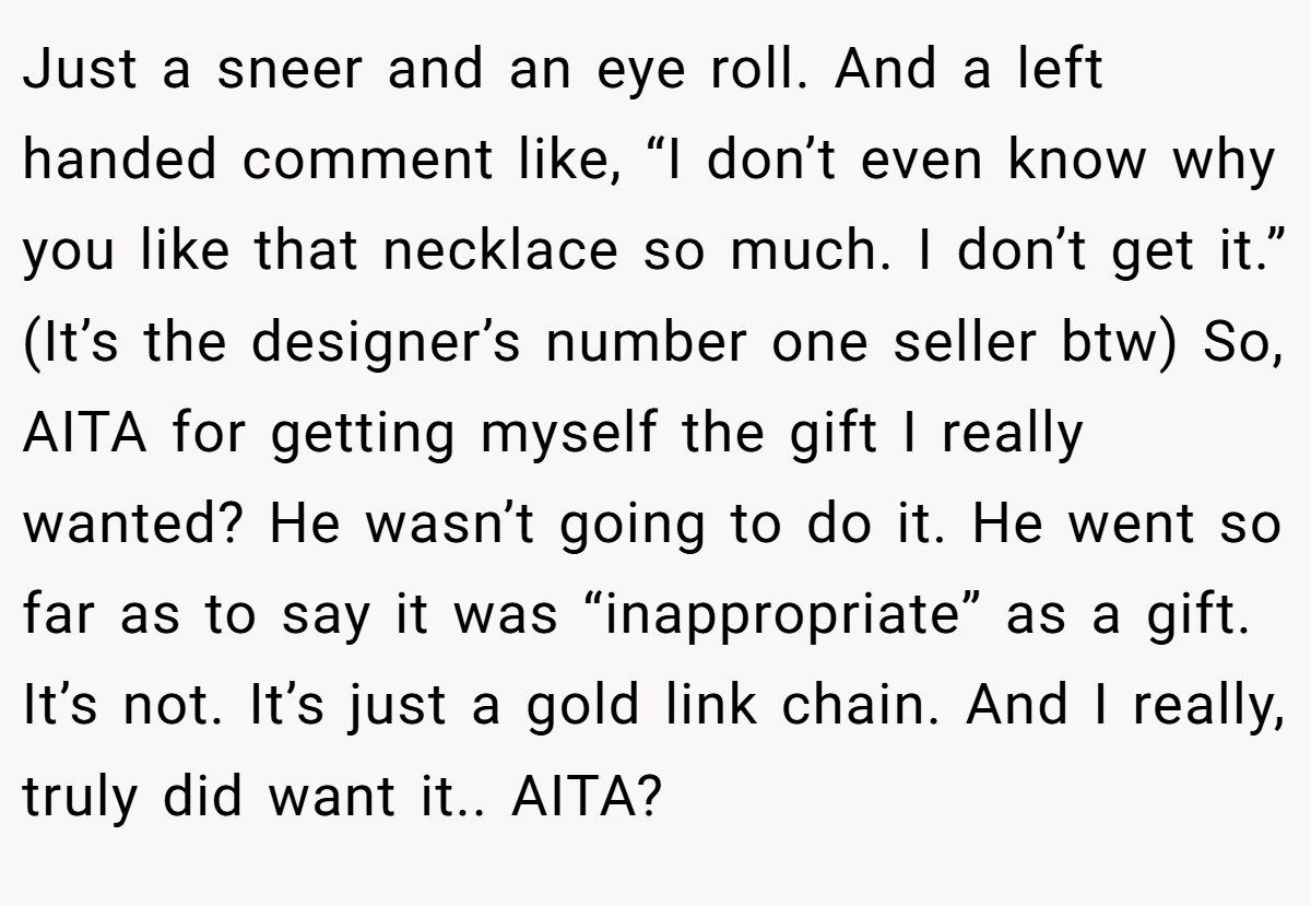 Just a sneer and an eye roll. And a left handed comment like, “I don’t even know why you like that necklace so much. I don’t get it.” (It’s the designer’s number one seller btw) So, AITA for getting myself the gift I really wanted? He wasn’t going to do it. He went so far as to say it was “inappropriate” as a gift. It’s not. It’s just a gold link chain. And I really, truly did want it.. AITA?