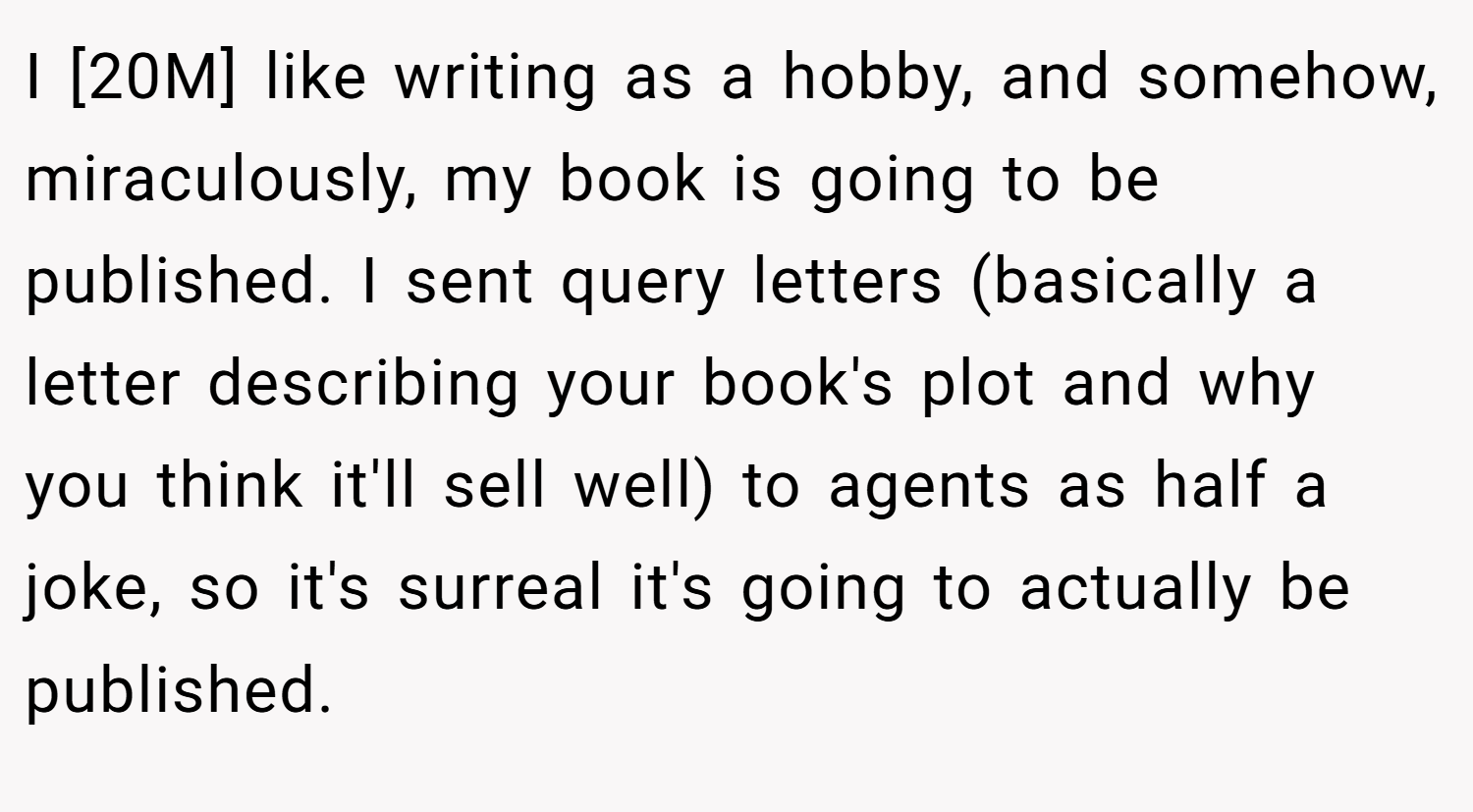 I [20M] like writing as a hobby, and somehow, miraculously, my book is going to be published. I sent query letters (basically a letter describing your book's plot and why you think it'll sell well) to agents as half a joke, so it's surreal it's going to actually be published.