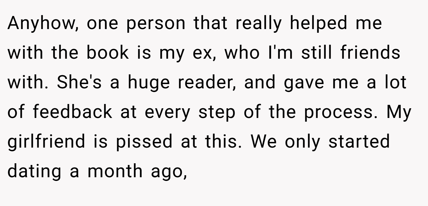 Anyhow, one person that really helped me with the book is my ex, who I'm still friends with. She's a huge reader, and gave me a lot of feedback at every step of the process. My girlfriend is pissed at this. We only started dating a month ago,