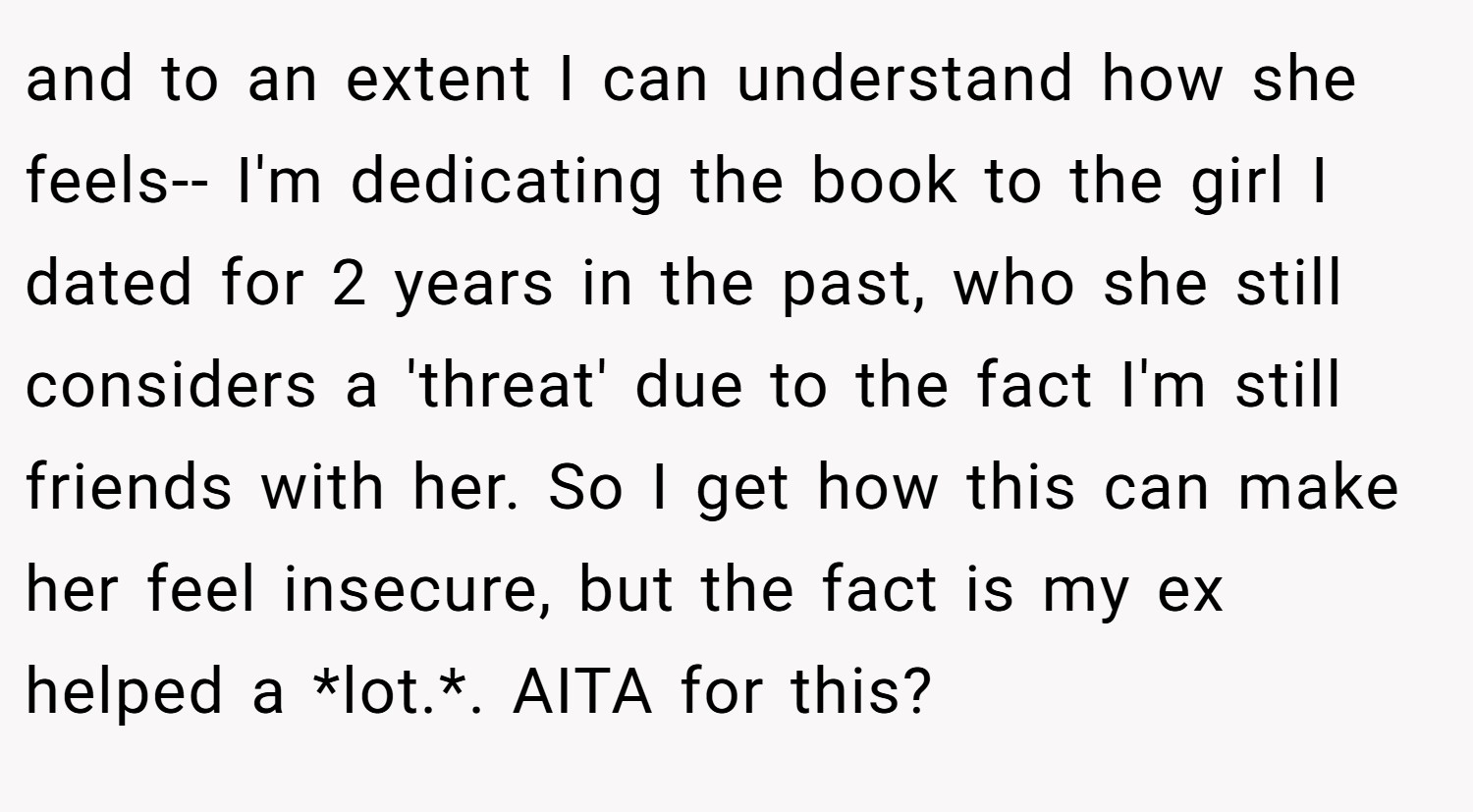 and to an extent I can understand how she feels-- I'm dedicating the book to the girl I dated for 2 years in the past, who she still considers a 'threat' due to the fact I'm still friends with her. So I get how this can make her feel insecure, but the fact is my ex helped a *lot.*. AITA for this?