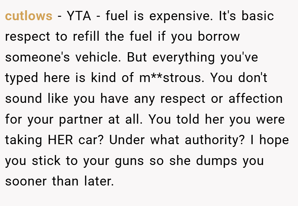 cutlows − YTA - fuel is expensive. It's basic respect to refill the fuel if you borrow someone's vehicle. But everything you've typed here is kind of m**strous. You don't sound like you have any respect or affection for your partner at all. You told her you were taking HER car? Under what authority? I hope you stick to your guns so she dumps you sooner than later.