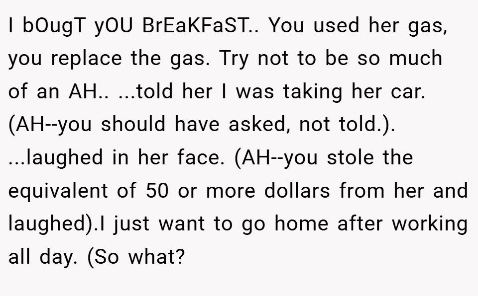 I bOugT yOU BrEaKFaST.. You used her gas, you replace the gas. Try not to be so much of an AH.. ...told her I was taking her car. (AH--you should have asked, not told.). ...laughed in her face. (AH--you stole the equivalent of 50 or more dollars from her and laughed).I just want to go home after working all day. (So what?