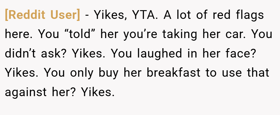 [Reddit User] − Yikes, YTA. A lot of red flags here. You “told” her you’re taking her car. You didn’t ask? Yikes. You laughed in her face? Yikes. You only buy her breakfast to use that against her? Yikes.