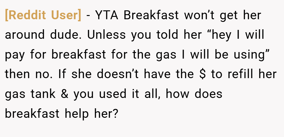 [Reddit User] − YTA Breakfast won’t get her around dude. Unless you told her “hey I will pay for breakfast for the gas I will be using” then no. If she doesn’t have the $ to refill her gas tank & you used it all, how does breakfast help her?