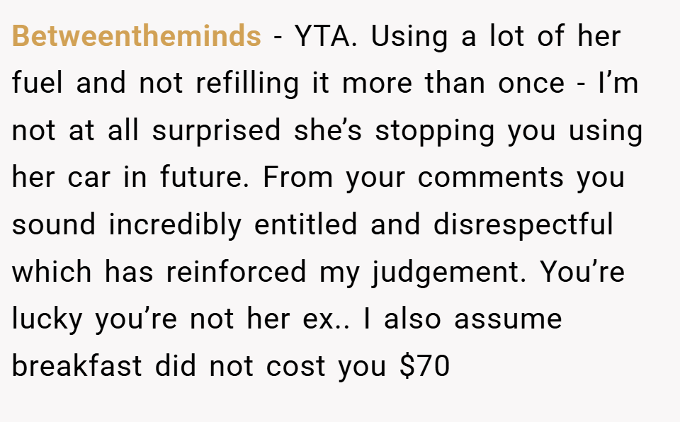 Betweentheminds − YTA. Using a lot of her fuel and not refilling it more than once - I’m not at all surprised she’s stopping you using her car in future. From your comments you sound incredibly entitled and disrespectful which has reinforced my judgement. You’re lucky you’re not her ex.. I also assume breakfast did not cost you $70