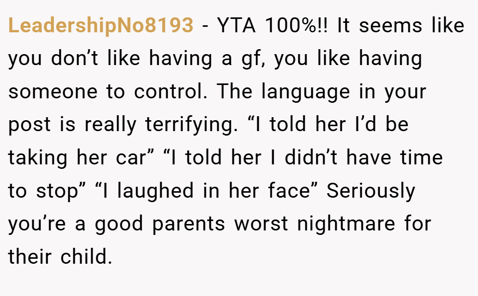 LeadershipNo8193 − YTA 100%!! It seems like you don’t like having a gf, you like having someone to control. The language in your post is really terrifying. “I told her I’d be taking her car” “I told her I didn’t have time to stop” “I laughed in her face” Seriously you’re a good parents worst nightmare for their child.