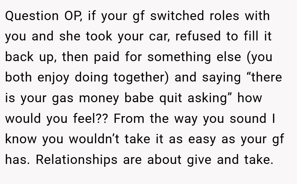 Question OP, if your gf switched roles with you and she took your car, refused to fill it back up, then paid for something else (you both enjoy doing together) and saying “there is your gas money babe quit asking” how would you feel?? From the way you sound I know you wouldn’t take it as easy as your gf has. Relationships are about give and take.