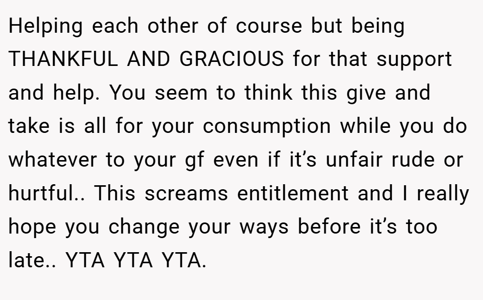Helping each other of course but being THANKFUL AND GRACIOUS for that support and help. You seem to think this give and take is all for your consumption while you do whatever to your gf even if it’s unfair rude or hurtful.. This screams entitlement and I really hope you change your ways before it’s too late.. YTA YTA YTA.