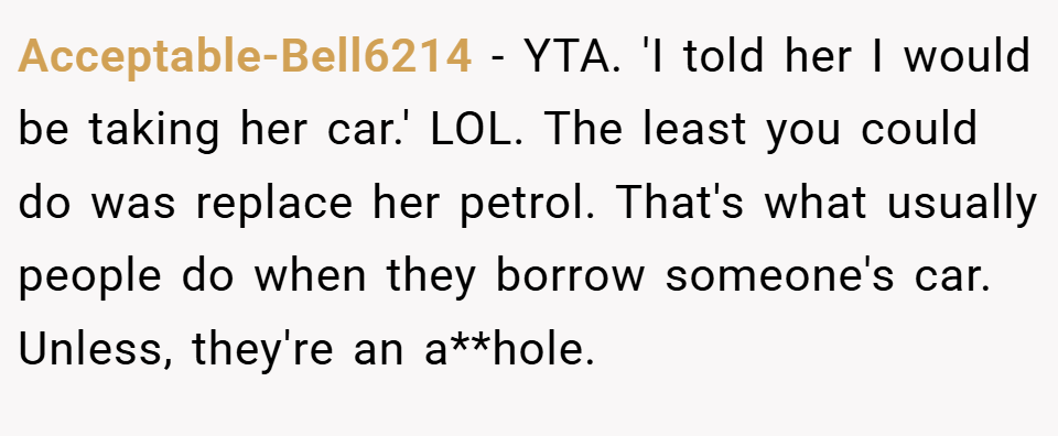 Acceptable-Bell6214 − YTA. 'I told her I would be taking her car.' LOL. The least you could do was replace her petrol. That's what usually people do when they borrow someone's car. Unless, they're an a**hole.