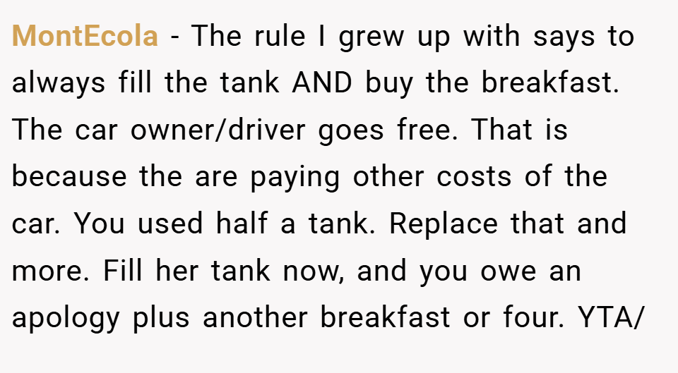 MontEcola − The rule I grew up with says to always fill the tank AND buy the breakfast. The car owner/driver goes free. That is because the are paying other costs of the car. You used half a tank. Replace that and more. Fill her tank now, and you owe an apology plus another breakfast or four. YTA/