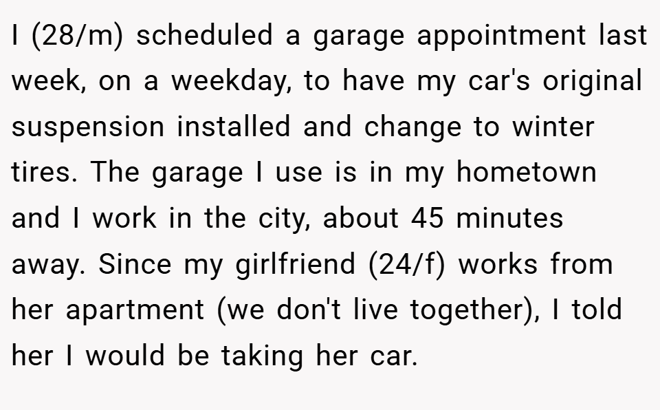 I (28/m) scheduled a garage appointment last week, on a weekday, to have my car's original suspension installed and change to winter tires. The garage I use is in my hometown and I work in the city, about 45 minutes away. Since my girlfriend (24/f) works from her apartment (we don't live together), I told her I would be taking her car.
