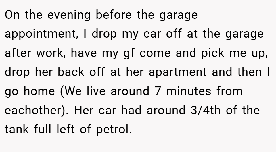 On the evening before the garage appointment, I drop my car off at the garage after work, have my gf come and pick me up, drop her back off at her apartment and then I go home (We live around 7 minutes from eachother). Her car had around 3/4th of the tank full left of petrol.