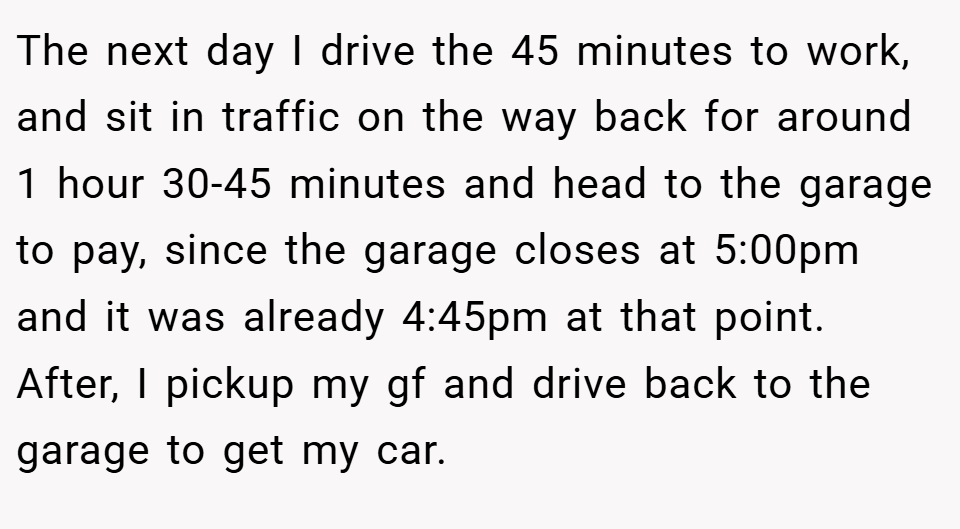 The next day I drive the 45 minutes to work, and sit in traffic on the way back for around 1 hour 30-45 minutes and head to the garage to pay, since the garage closes at 5:00pm and it was already 4:45pm at that point. After, I pickup my gf and drive back to the garage to get my car.