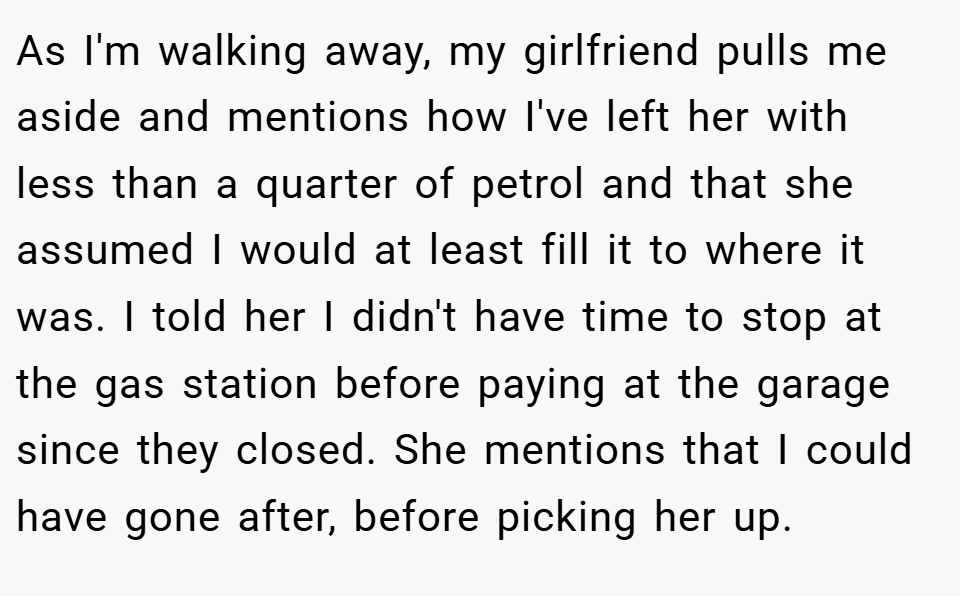As I'm walking away, my girlfriend pulls me aside and mentions how I've left her with less than a quarter of petrol and that she assumed I would at least fill it to where it was. I told her I didn't have time to stop at the gas station before paying at the garage since they closed. She mentions that I could have gone after, before picking her up.