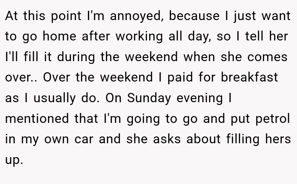 At this point I'm annoyed, because I just want to go home after working all day, so I tell her I'll fill it during the weekend when she comes over.. Over the weekend I paid for breakfast as I usually do. On Sunday evening I mentioned that I'm going to go and put petrol in my own car and she asks about filling hers up.