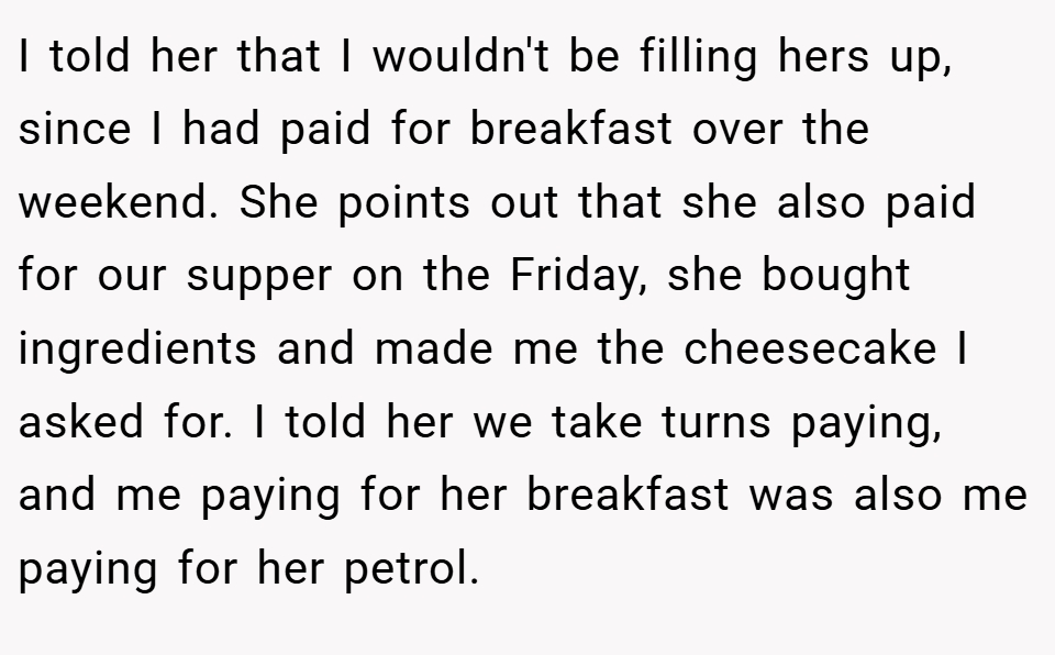 I told her that I wouldn't be filling hers up, since I had paid for breakfast over the weekend. She points out that she also paid for our supper on the Friday, she bought ingredients and made me the cheesecake I asked for. I told her we take turns paying, and me paying for her breakfast was also me paying for her petrol.