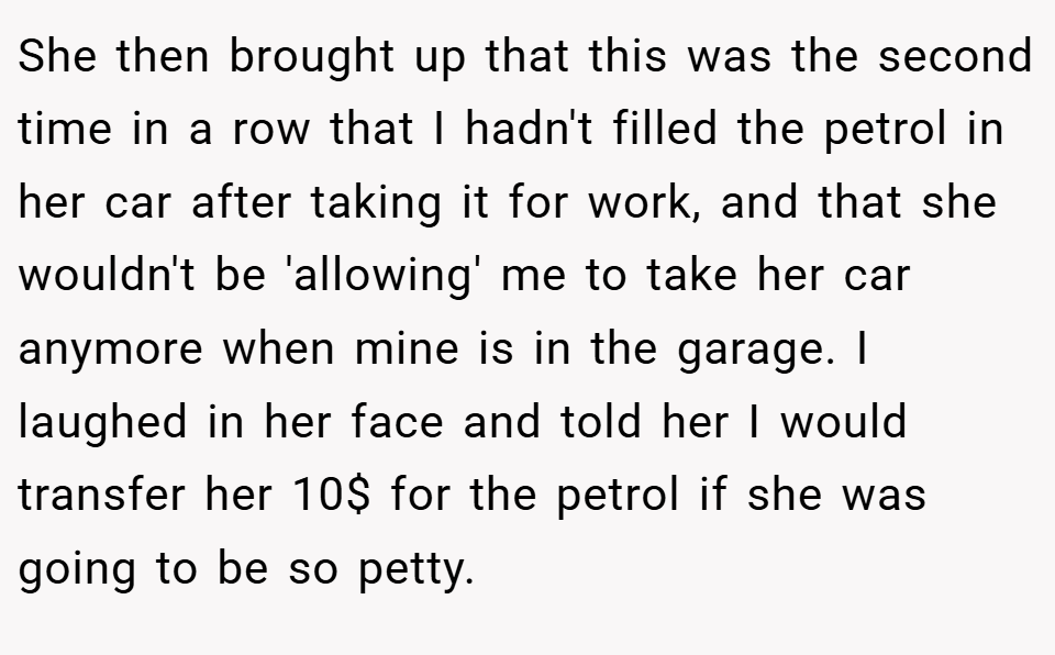 She then brought up that this was the second time in a row that I hadn't filled the petrol in her car after taking it for work, and that she wouldn't be 'allowing' me to take her car anymore when mine is in the garage. I laughed in her face and told her I would transfer her 10$ for the petrol if she was going to be so petty.