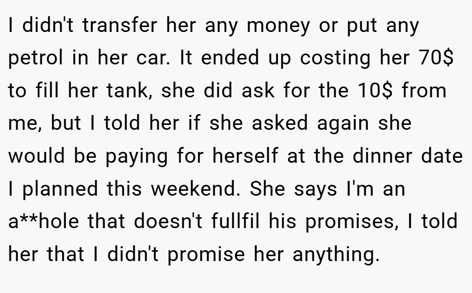 I didn't transfer her any money or put any petrol in her car. It ended up costing her 70$ to fill her tank, she did ask for the 10$ from me, but I told her if she asked again she would be paying for herself at the dinner date I planned this weekend. She says I'm an a**hole that doesn't fullfil his promises, I told her that I didn't promise her anything.