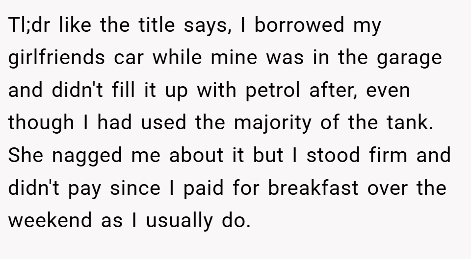 Tl;dr like the title says, I borrowed my girlfriends car while mine was in the garage and didn't fill it up with petrol after, even though I had used the majority of the tank. She nagged me about it but I stood firm and didn't pay since I paid for breakfast over the weekend as I usually do.
