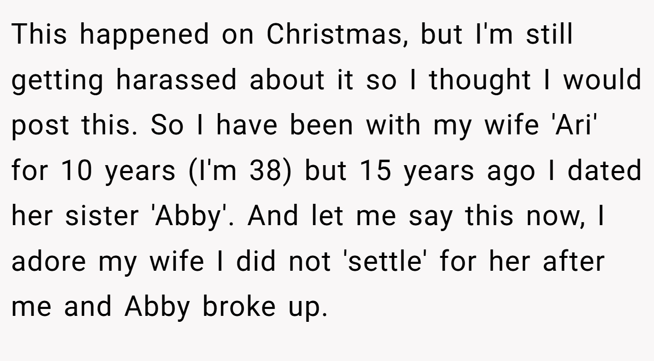 This happened on Christmas, but I'm still getting harassed about it so I thought I would post this. So I have been with my wife 'Ari' for 10 years (I'm 38) but 15 years ago I dated her sister 'Abby'. And let me say this now, I adore my wife I did not 'settle' for her after me and Abby broke up.